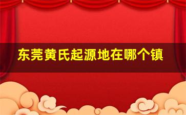 东莞黄氏起源地在哪个镇