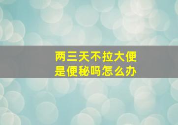 两三天不拉大便是便秘吗怎么办