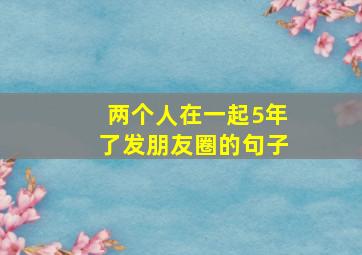 两个人在一起5年了发朋友圈的句子