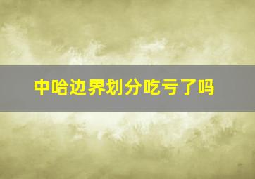 中哈边界划分吃亏了吗