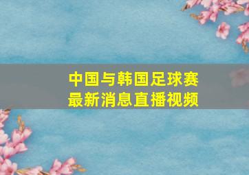 中国与韩国足球赛最新消息直播视频