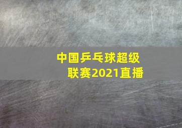 中国乒乓球超级联赛2021直播