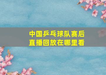 中国乒乓球队赛后直播回放在哪里看