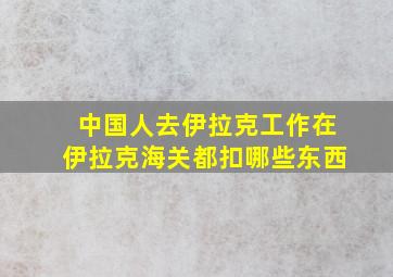 中国人去伊拉克工作在伊拉克海关都扣哪些东西