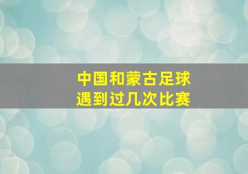 中国和蒙古足球遇到过几次比赛