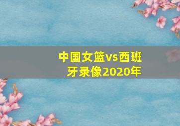 中国女篮vs西班牙录像2020年