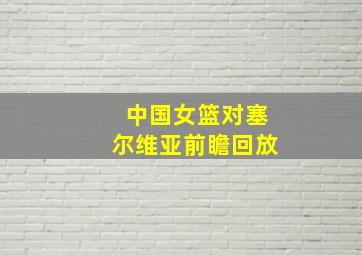 中国女篮对塞尔维亚前瞻回放