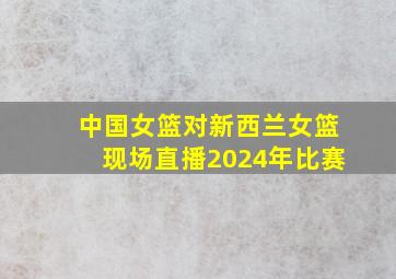 中国女篮对新西兰女篮现场直播2024年比赛