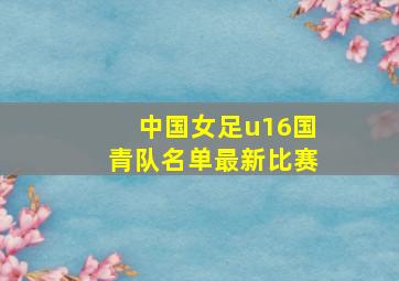 中国女足u16国青队名单最新比赛