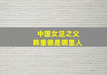 中国女足之父韩重德是哪里人