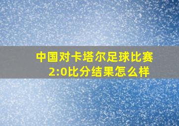 中国对卡塔尔足球比赛2:0比分结果怎么样