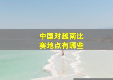 中国对越南比赛地点有哪些