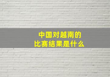 中国对越南的比赛结果是什么