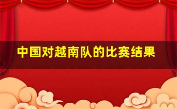 中国对越南队的比赛结果