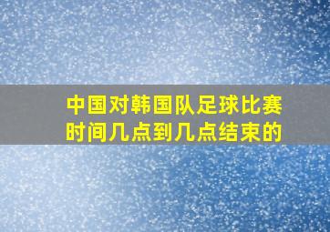 中国对韩国队足球比赛时间几点到几点结束的