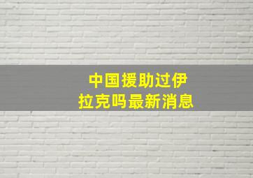 中国援助过伊拉克吗最新消息