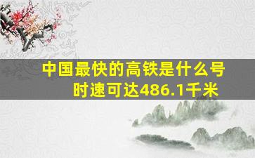 中国最快的高铁是什么号时速可达486.1千米