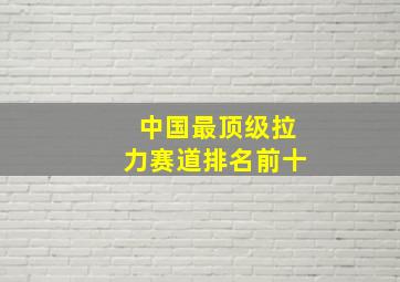 中国最顶级拉力赛道排名前十