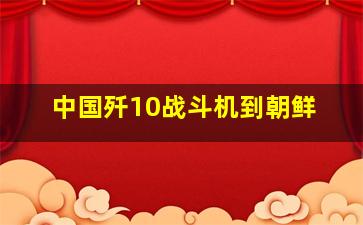 中国歼10战斗机到朝鲜