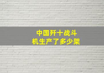 中国歼十战斗机生产了多少架