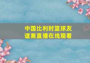 中国比利时篮球友谊赛直播在线观看