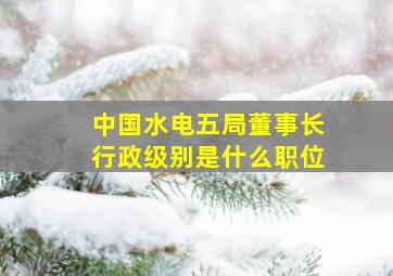 中国水电五局董事长行政级别是什么职位