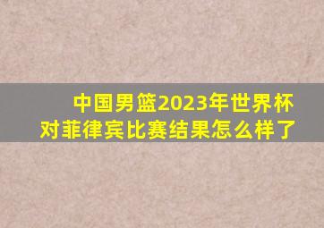 中国男篮2023年世界杯对菲律宾比赛结果怎么样了