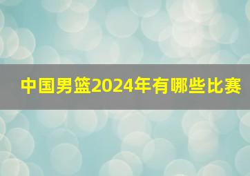 中国男篮2024年有哪些比赛