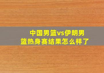 中国男篮vs伊朗男篮热身赛结果怎么样了