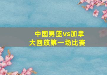 中国男篮vs加拿大回放第一场比赛