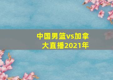 中国男篮vs加拿大直播2021年