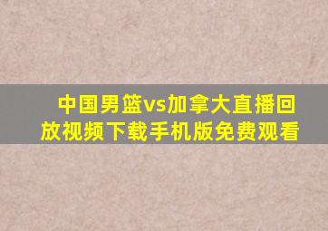 中国男篮vs加拿大直播回放视频下载手机版免费观看