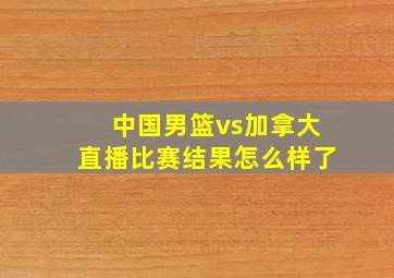 中国男篮vs加拿大直播比赛结果怎么样了