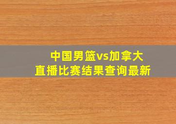 中国男篮vs加拿大直播比赛结果查询最新