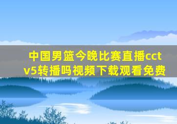 中国男篮今晚比赛直播cctv5转播吗视频下载观看免费