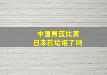 中国男篮比赛日本输给谁了啊