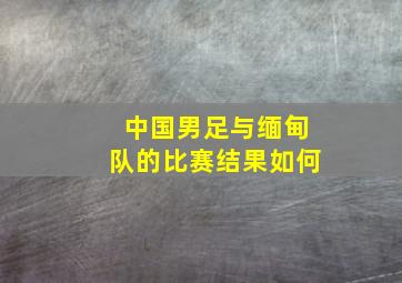 中国男足与缅甸队的比赛结果如何