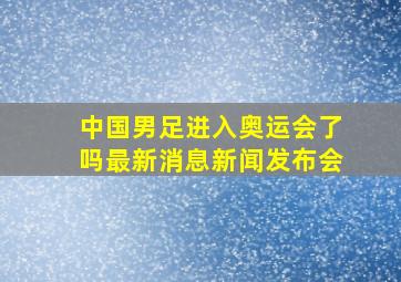 中国男足进入奥运会了吗最新消息新闻发布会