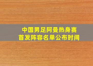 中国男足阿曼热身赛首发阵容名单公布时间