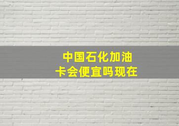 中国石化加油卡会便宜吗现在