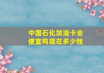 中国石化加油卡会便宜吗现在多少钱