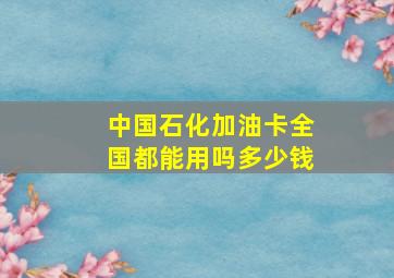 中国石化加油卡全国都能用吗多少钱