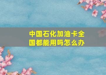 中国石化加油卡全国都能用吗怎么办