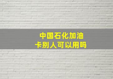 中国石化加油卡别人可以用吗