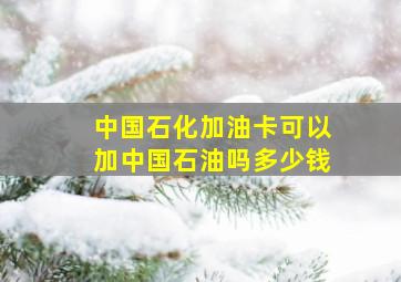 中国石化加油卡可以加中国石油吗多少钱