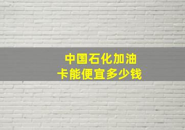 中国石化加油卡能便宜多少钱