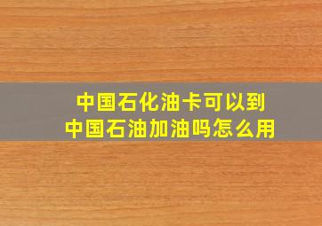 中国石化油卡可以到中国石油加油吗怎么用