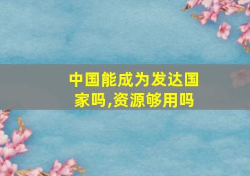 中国能成为发达国家吗,资源够用吗