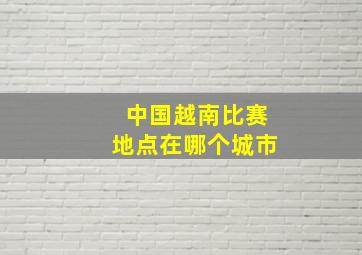 中国越南比赛地点在哪个城市