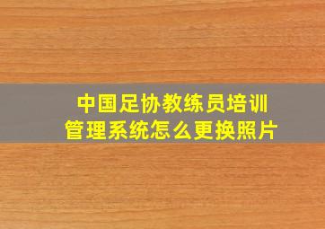 中国足协教练员培训管理系统怎么更换照片